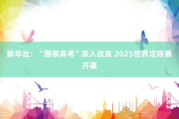 新华社：“围棋高考”深入改良 2025世界定段赛开幕