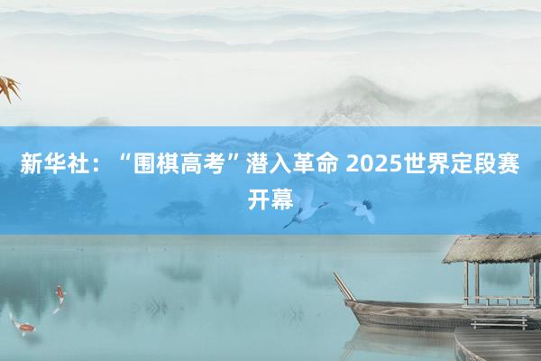 新华社：“围棋高考”潜入革命 2025世界定段赛开幕