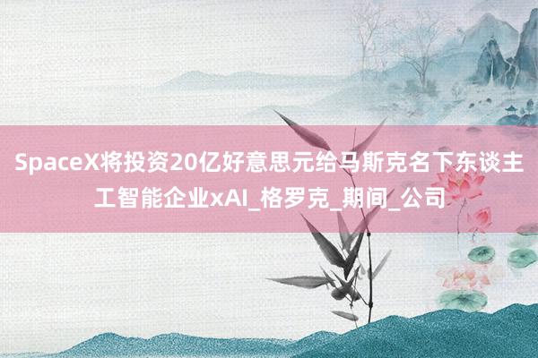 SpaceX将投资20亿好意思元给马斯克名下东谈主工智能企业xAI_格罗克_期间_公司