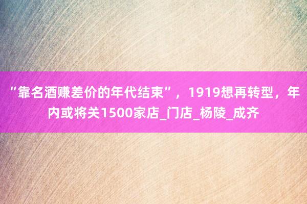 “靠名酒赚差价的年代结束”，1919想再转型，年内或将关1500家店_门店_杨陵_成齐