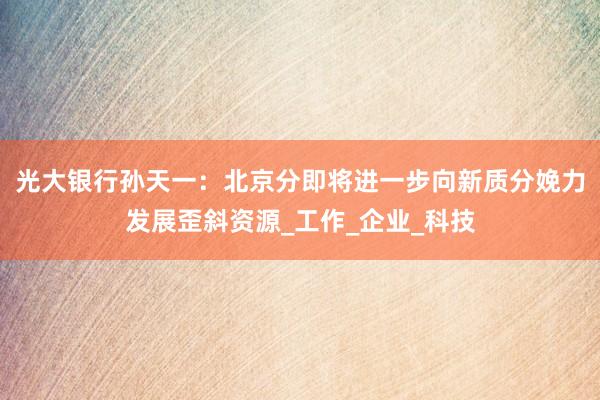 光大银行孙天一：北京分即将进一步向新质分娩力发展歪斜资源_工作_企业_科技