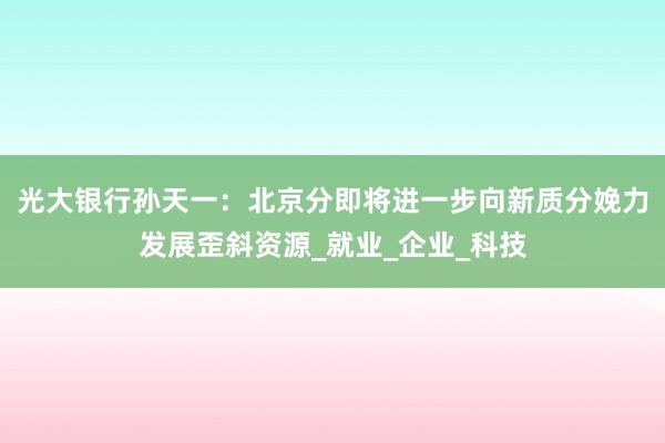 光大银行孙天一：北京分即将进一步向新质分娩力发展歪斜资源_就业_企业_科技