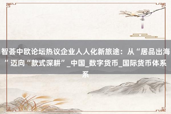 智荟中欧论坛热议企业人人化新旅途：从“居品出海”迈向“款式深耕”_中国_数字货币_国际货币体系
