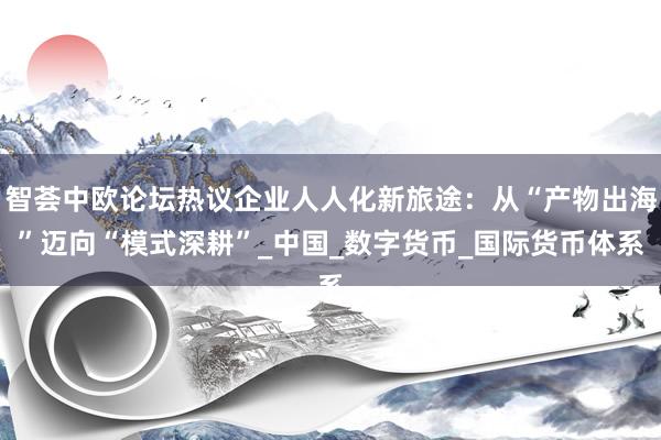 智荟中欧论坛热议企业人人化新旅途：从“产物出海”迈向“模式深耕”_中国_数字货币_国际货币体系