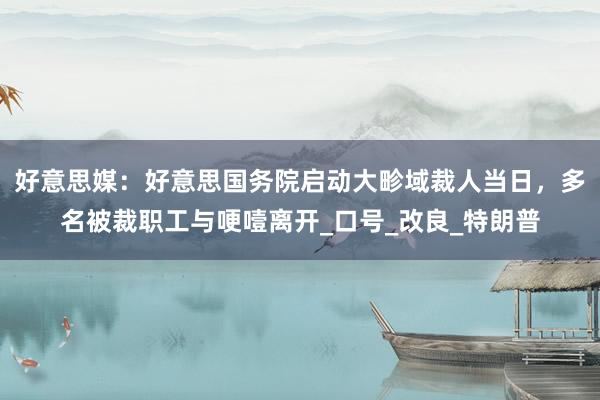 好意思媒：好意思国务院启动大畛域裁人当日，多名被裁职工与哽噎离开_口号_改良_特朗普