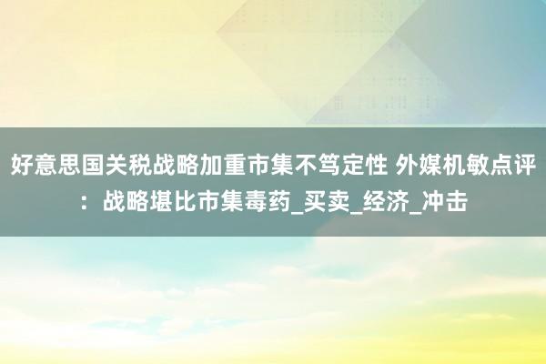 好意思国关税战略加重市集不笃定性 外媒机敏点评：战略堪比市集毒药_买卖_经济_冲击