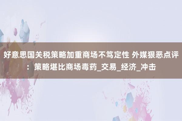 好意思国关税策略加重商场不笃定性 外媒狠恶点评：策略堪比商场毒药_交易_经济_冲击