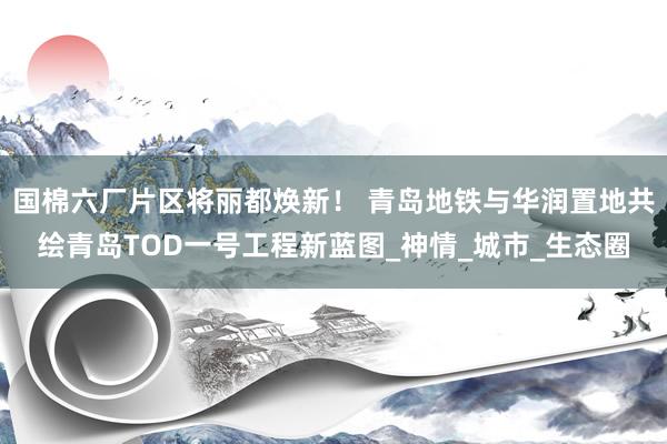 国棉六厂片区将丽都焕新！ 青岛地铁与华润置地共绘青岛TOD一号工程新蓝图_神情_城市_生态圈