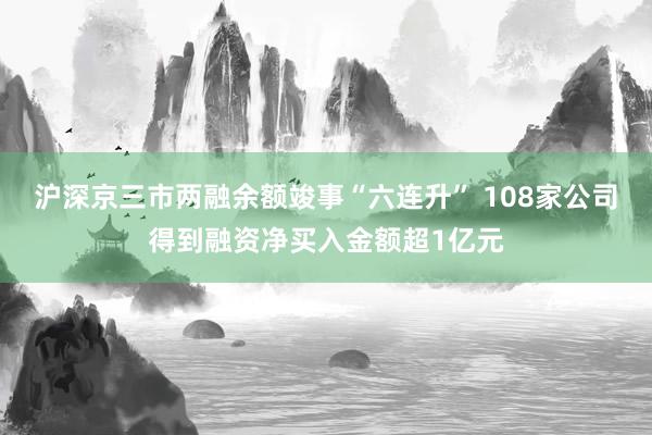 沪深京三市两融余额竣事“六连升” 108家公司得到融资净买入金额超1亿元