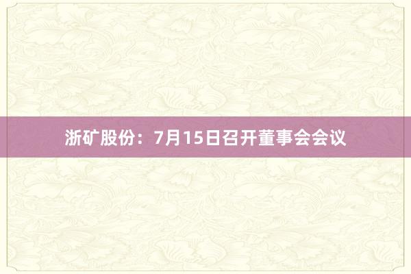 浙矿股份：7月15日召开董事会会议