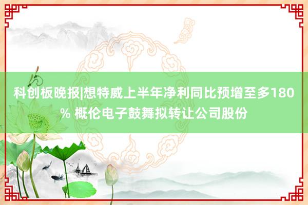 科创板晚报|想特威上半年净利同比预增至多180% 概伦电子鼓舞拟转让公司股份