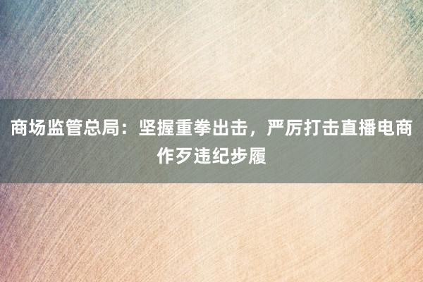商场监管总局：坚握重拳出击，严厉打击直播电商作歹违纪步履