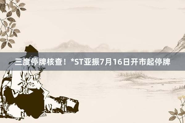三度停牌核查！*ST亚振7月16日开市起停牌