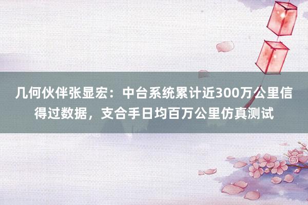 几何伙伴张显宏：中台系统累计近300万公里信得过数据，支合手日均百万公里仿真测试