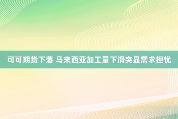 可可期货下落 马来西亚加工量下滑突显需求担忧