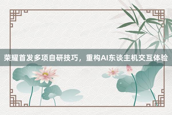荣耀首发多项自研技巧，重构AI东谈主机交互体验