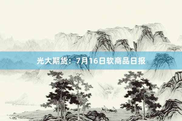 光大期货：7月16日软商品日报