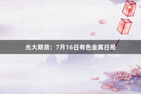 光大期货：7月16日有色金属日报