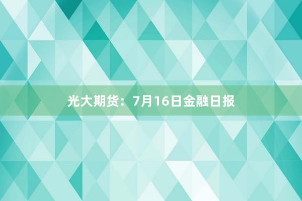 光大期货：7月16日金融日报