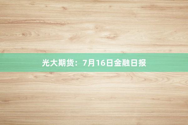 光大期货：7月16日金融日报