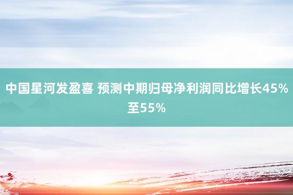 中国星河发盈喜 预测中期归母净利润同比增长45%至55%