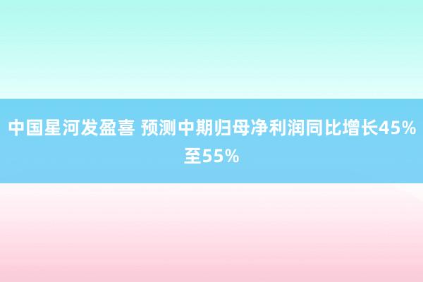 中国星河发盈喜 预测中期归母净利润同比增长45%至55%