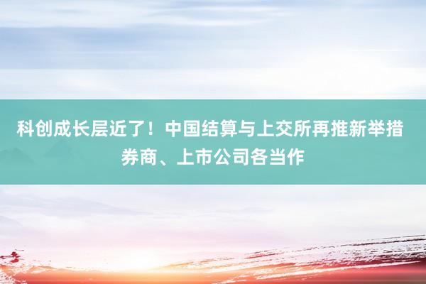 科创成长层近了！中国结算与上交所再推新举措 券商、上市公司各当作