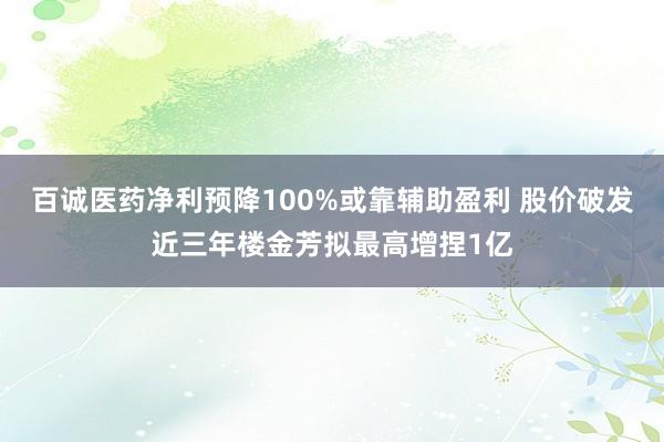 百诚医药净利预降100%或靠辅助盈利 股价破发近三年楼金芳拟最高增捏1亿