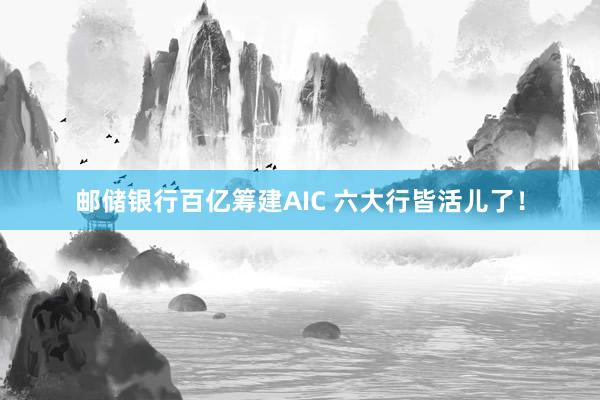 邮储银行百亿筹建AIC 六大行皆活儿了！