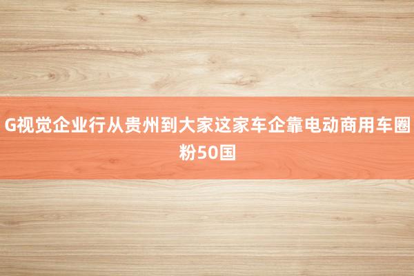 G视觉企业行从贵州到大家这家车企靠电动商用车圈粉50国