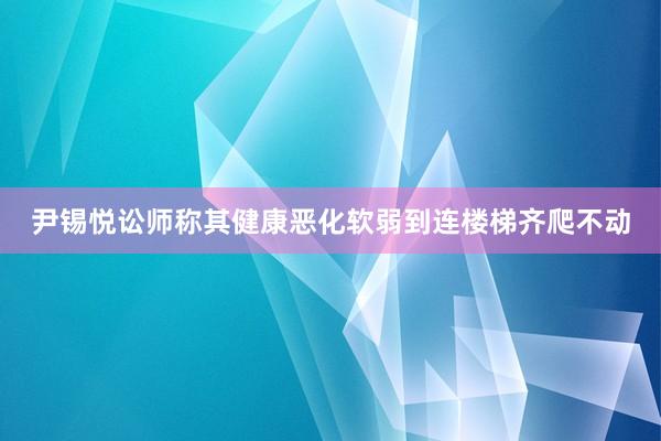 尹锡悦讼师称其健康恶化软弱到连楼梯齐爬不动