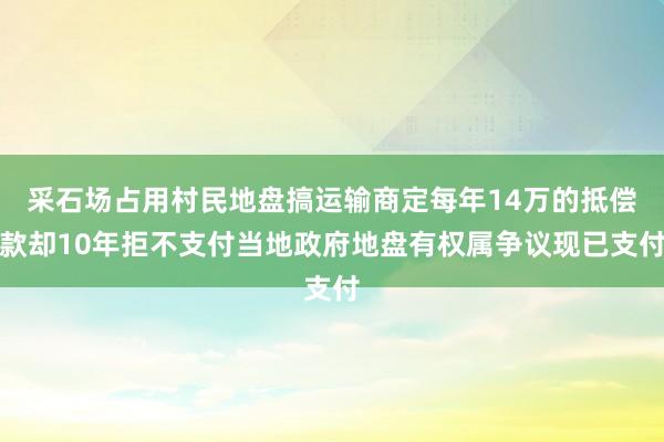 采石场占用村民地盘搞运输商定每年14万的抵偿款却10年拒不支付当地政府地盘有权属争议现已支付