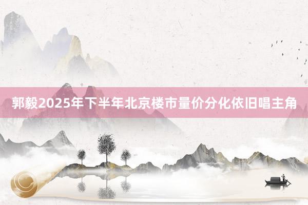 郭毅2025年下半年北京楼市量价分化依旧唱主角