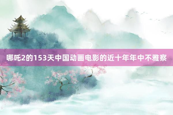 哪吒2的153天中国动画电影的近十年年中不雅察