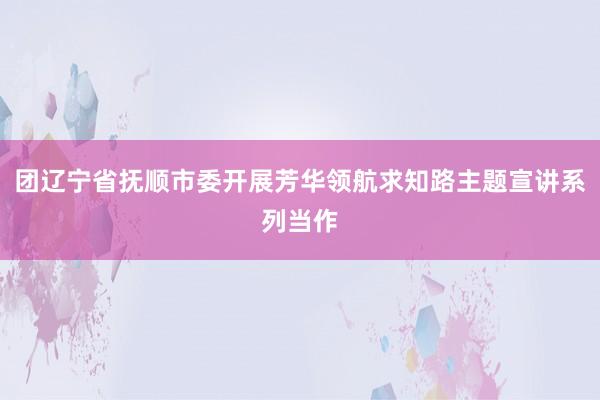 团辽宁省抚顺市委开展芳华领航求知路主题宣讲系列当作