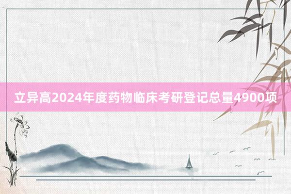 立异高2024年度药物临床考研登记总量4900项