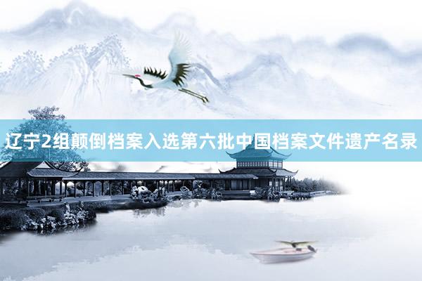 辽宁2组颠倒档案入选第六批中国档案文件遗产名录