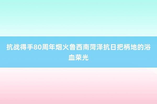 抗战得手80周年烟火鲁西南菏泽抗日把柄地的浴血荣光