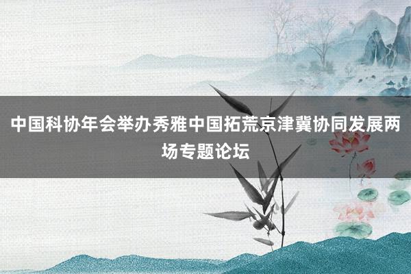 中国科协年会举办秀雅中国拓荒京津冀协同发展两场专题论坛