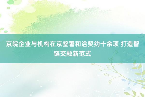 京皖企业与机构在京签署和洽契约十余项 打造智链交融新范式