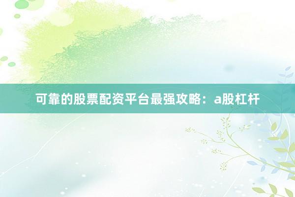 可靠的股票配资平台最强攻略：a股杠杆