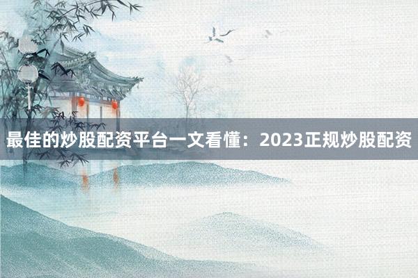 最佳的炒股配资平台一文看懂：2023正规炒股配资