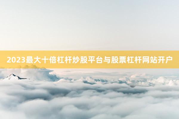 2023最大十倍杠杆炒股平台与股票杠杆网站开户