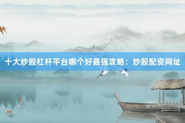 十大炒股杠杆平台哪个好最强攻略：炒股配资网址