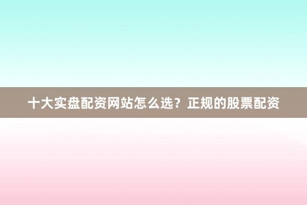 十大实盘配资网站怎么选？正规的股票配资