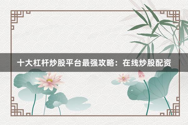 十大杠杆炒股平台最强攻略：在线炒股配资