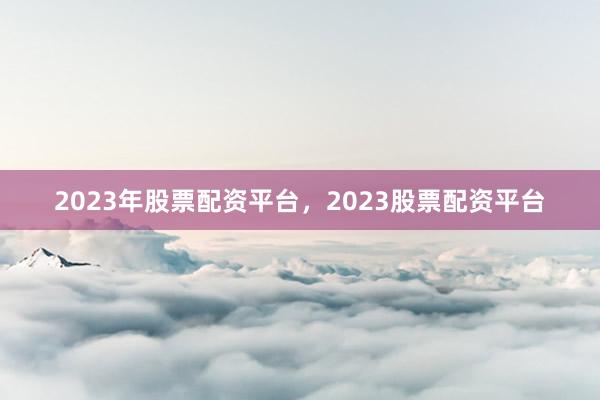 2023年股票配资平台，2023股票配资平台
