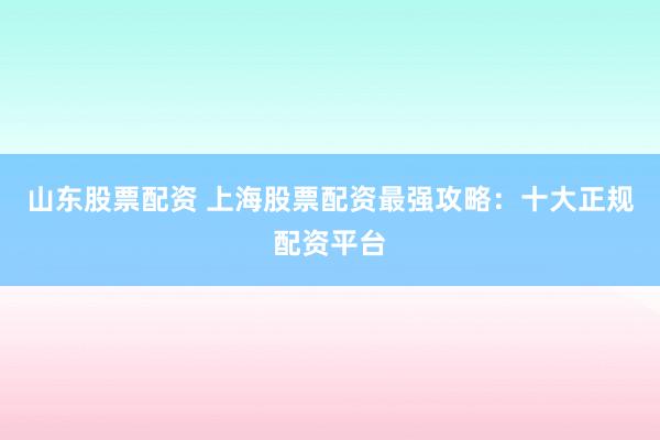 山东股票配资 上海股票配资最强攻略：十大正规配资平台