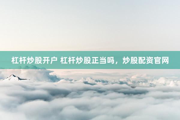 杠杆炒股开户 杠杆炒股正当吗，炒股配资官网