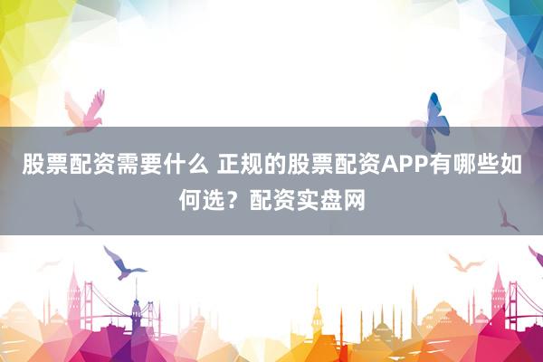股票配资需要什么 正规的股票配资APP有哪些如何选？配资实盘网